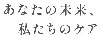 あなたの未来、私たちのケア